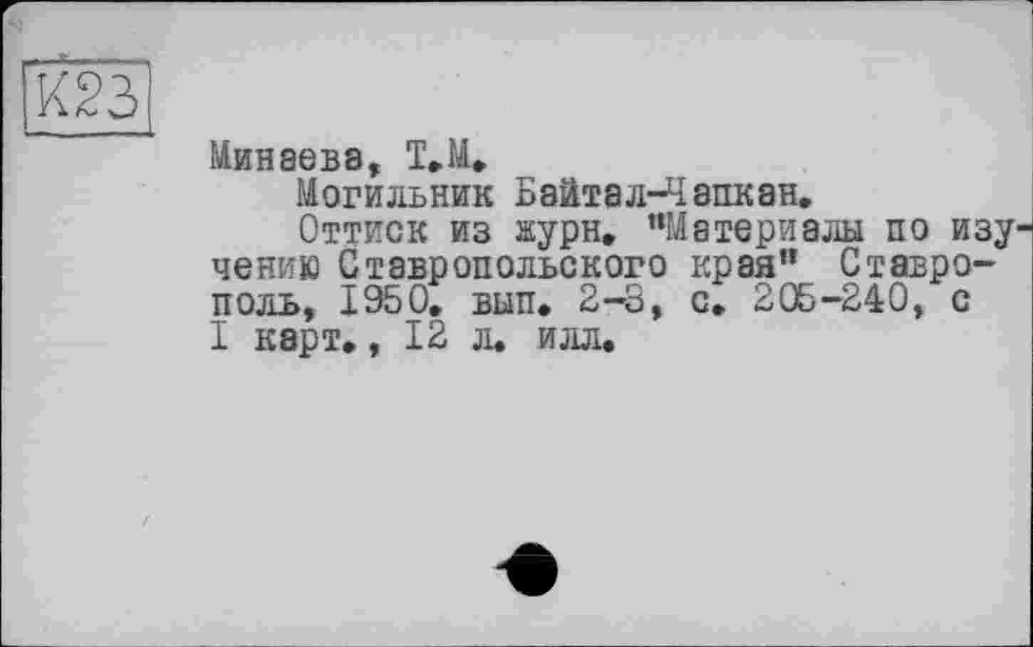 ﻿[03
Минаева, Т,М,
Могильник Байтал-Чэпкан.
Оттиск из жури, "Материалы по изу чению Ставропольского края" Ставрополь, 1950, вып. 2-3, с. 205-240, с I карт,, 12 л. илл.